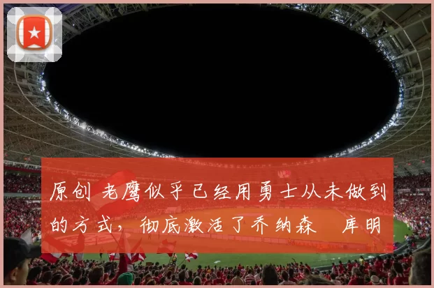 原创 老鹰似乎已经用勇士从未做到的方式，彻底激活了乔纳森・库明加