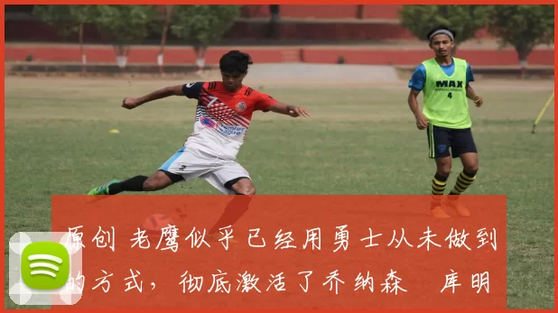 原创 老鹰似乎已经用勇士从未做到的方式,彻底激活了乔纳森・库明加