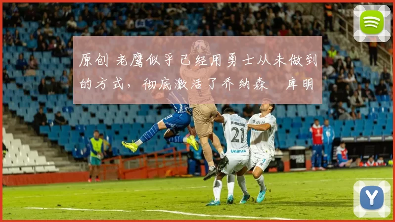 原创 老鹰似乎已经用勇士从未做到的方式，彻底激活了乔纳森・库明加