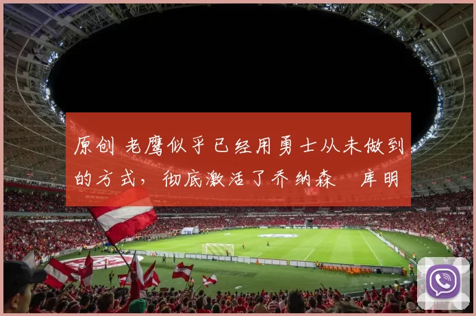 原创 老鹰似乎已经用勇士从未做到的方式,彻底激活了乔纳森・库明加