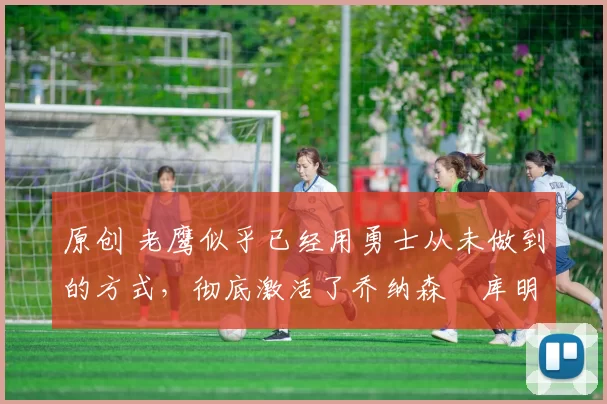 原创 老鹰似乎已经用勇士从未做到的方式，彻底激活了乔纳森・库明加