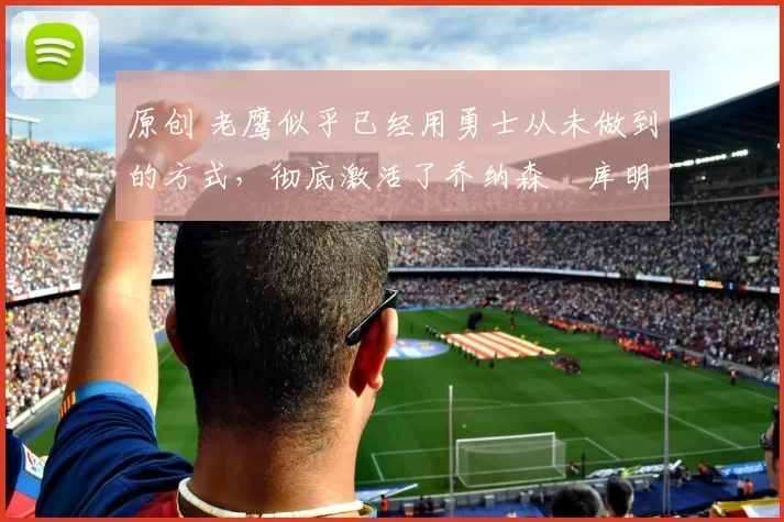 原创 老鹰似乎已经用勇士从未做到的方式,彻底激活了乔纳森・库明加