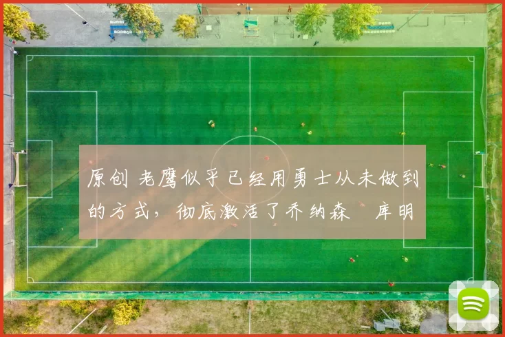 原创 老鹰似乎已经用勇士从未做到的方式，彻底激活了乔纳森・库明加