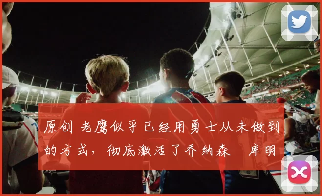 原创 老鹰似乎已经用勇士从未做到的方式，彻底激活了乔纳森・库明加