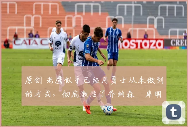 原创 老鹰似乎已经用勇士从未做到的方式,彻底激活了乔纳森・库明加