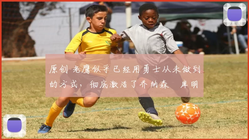 原创 老鹰似乎已经用勇士从未做到的方式，彻底激活了乔纳森・库明加