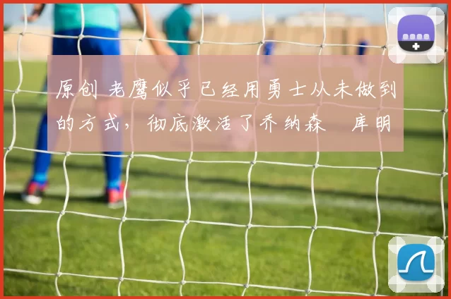 原创 老鹰似乎已经用勇士从未做到的方式，彻底激活了乔纳森・库明加