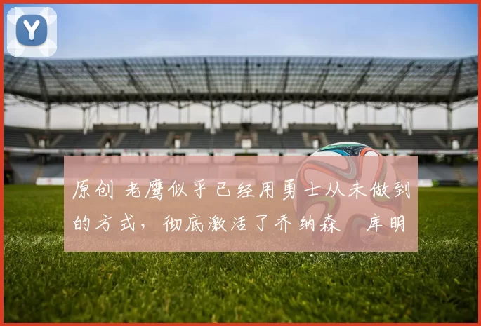 原创 老鹰似乎已经用勇士从未做到的方式,彻底激活了乔纳森・库明加