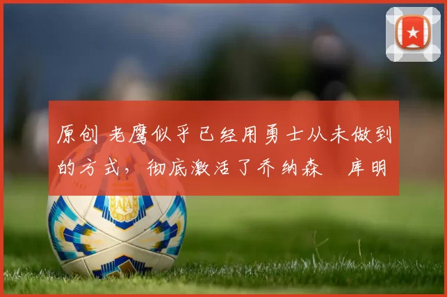 原创 老鹰似乎已经用勇士从未做到的方式，彻底激活了乔纳森・库明加