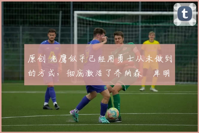 原创 老鹰似乎已经用勇士从未做到的方式,彻底激活了乔纳森・库明加