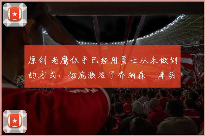 原创 老鹰似乎已经用勇士从未做到的方式，彻底激活了乔纳森・库明加