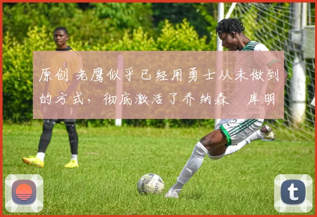 原创 老鹰似乎已经用勇士从未做到的方式,彻底激活了乔纳森・库明加