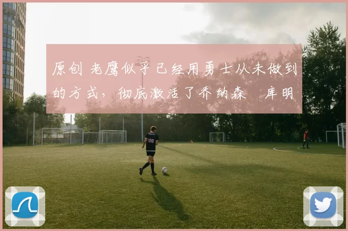 原创 老鹰似乎已经用勇士从未做到的方式，彻底激活了乔纳森・库明加