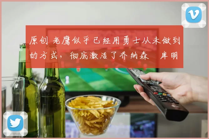 原创 老鹰似乎已经用勇士从未做到的方式，彻底激活了乔纳森・库明加