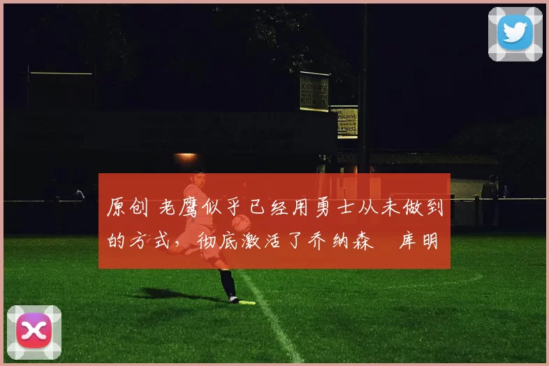 原创 老鹰似乎已经用勇士从未做到的方式，彻底激活了乔纳森・库明加