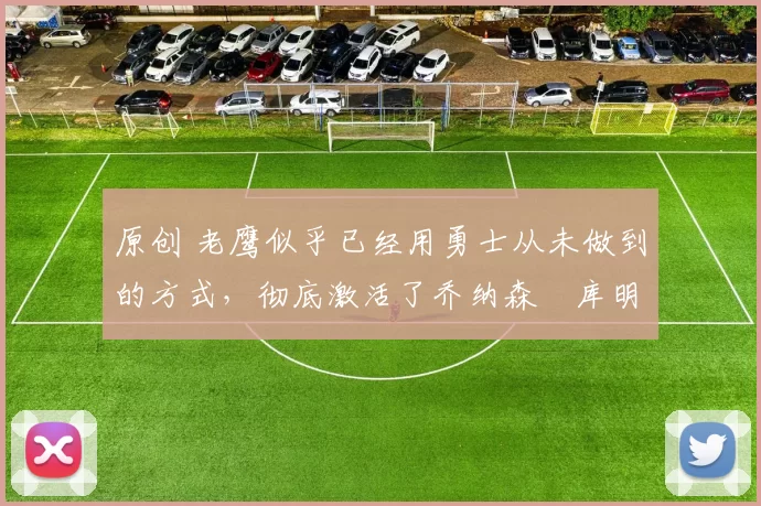 原创 老鹰似乎已经用勇士从未做到的方式，彻底激活了乔纳森・库明加