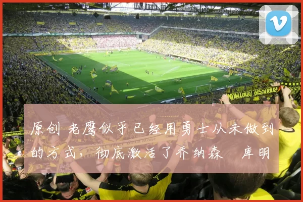 原创 老鹰似乎已经用勇士从未做到的方式，彻底激活了乔纳森・库明加