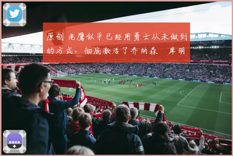 原创 老鹰似乎已经用勇士从未做到的方式,彻底激活了乔纳森・库明加