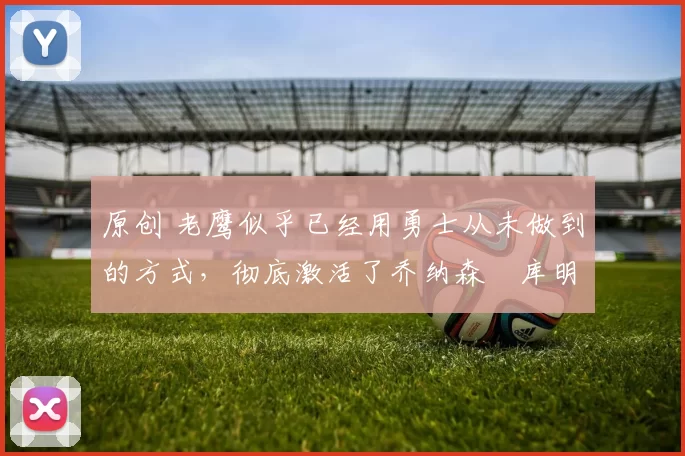 原创 老鹰似乎已经用勇士从未做到的方式,彻底激活了乔纳森・库明加