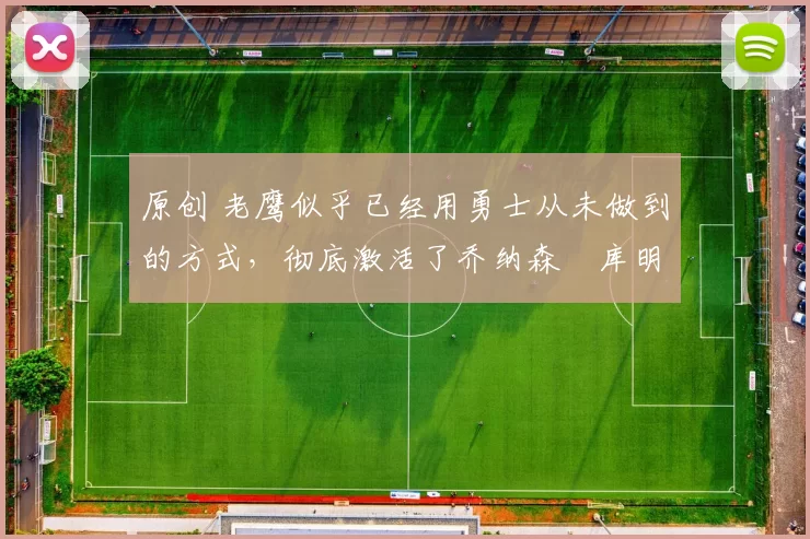 原创 老鹰似乎已经用勇士从未做到的方式，彻底激活了乔纳森・库明加