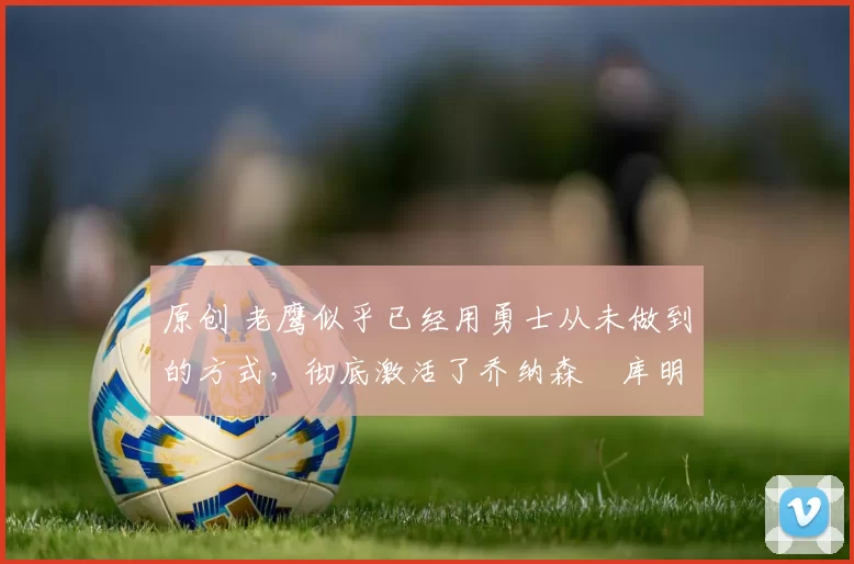 原创 老鹰似乎已经用勇士从未做到的方式,彻底激活了乔纳森・库明加