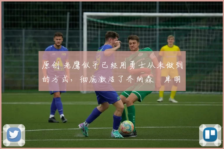 原创 老鹰似乎已经用勇士从未做到的方式,彻底激活了乔纳森・库明加