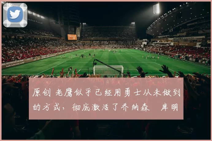 原创 老鹰似乎已经用勇士从未做到的方式,彻底激活了乔纳森・库明加