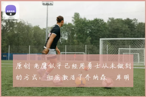 原创 老鹰似乎已经用勇士从未做到的方式,彻底激活了乔纳森・库明加