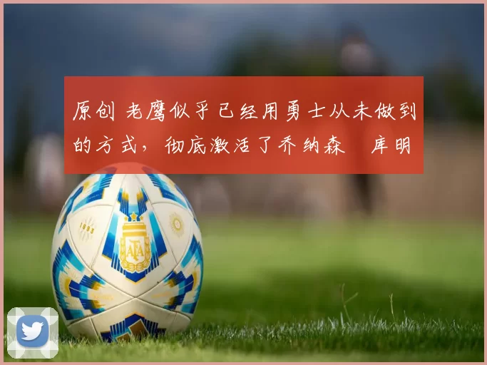 原创 老鹰似乎已经用勇士从未做到的方式,彻底激活了乔纳森・库明加