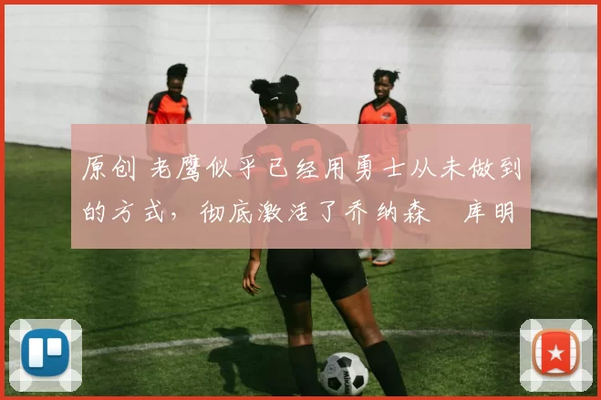 原创 老鹰似乎已经用勇士从未做到的方式，彻底激活了乔纳森・库明加