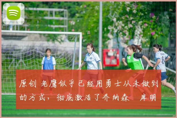 原创 老鹰似乎已经用勇士从未做到的方式，彻底激活了乔纳森・库明加