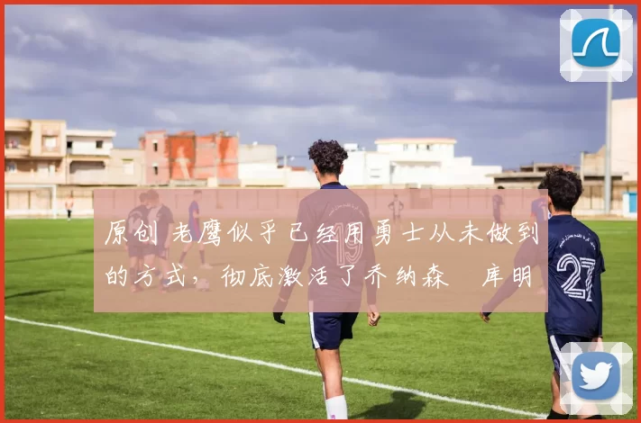 原创 老鹰似乎已经用勇士从未做到的方式，彻底激活了乔纳森・库明加