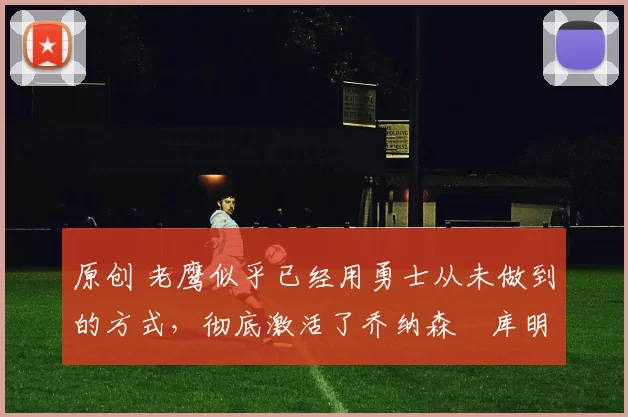 原创 老鹰似乎已经用勇士从未做到的方式,彻底激活了乔纳森・库明加