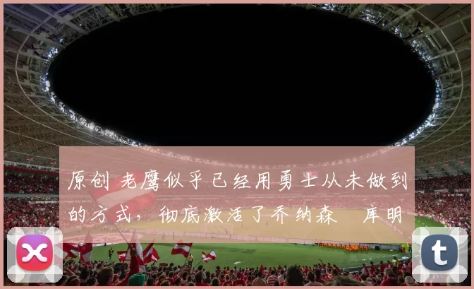 原创 老鹰似乎已经用勇士从未做到的方式,彻底激活了乔纳森・库明加