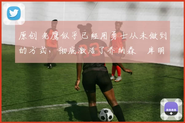 原创 老鹰似乎已经用勇士从未做到的方式,彻底激活了乔纳森・库明加