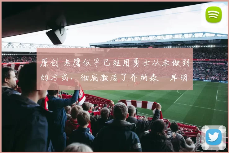 原创 老鹰似乎已经用勇士从未做到的方式,彻底激活了乔纳森・库明加