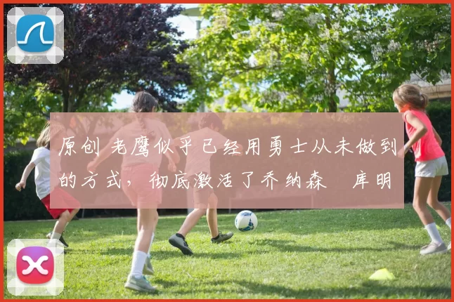 原创 老鹰似乎已经用勇士从未做到的方式，彻底激活了乔纳森・库明加