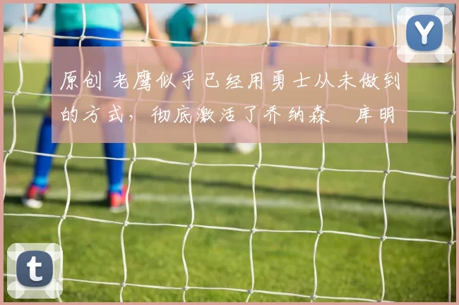 原创 老鹰似乎已经用勇士从未做到的方式，彻底激活了乔纳森・库明加