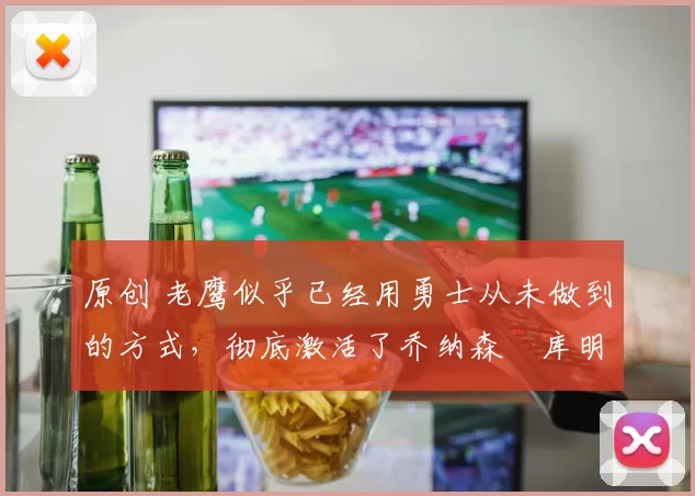 原创 老鹰似乎已经用勇士从未做到的方式，彻底激活了乔纳森・库明加