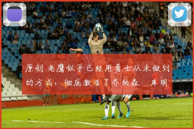 原创 老鹰似乎已经用勇士从未做到的方式,彻底激活了乔纳森・库明加