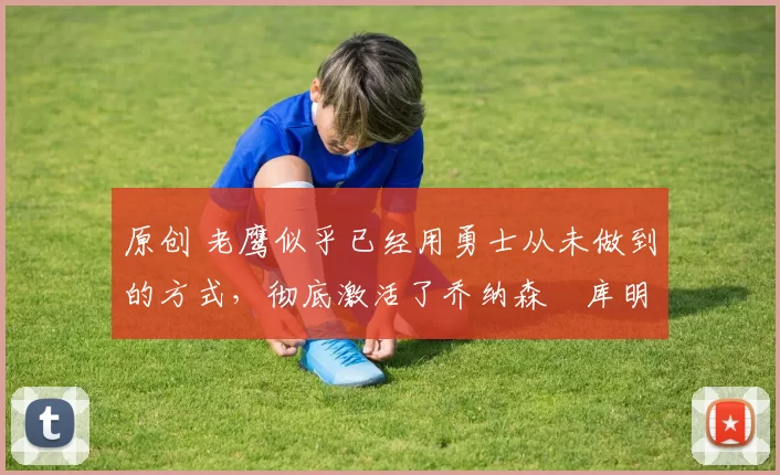 原创 老鹰似乎已经用勇士从未做到的方式，彻底激活了乔纳森・库明加