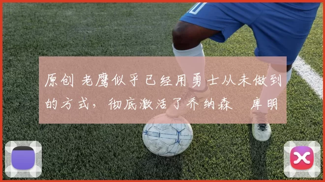 原创 老鹰似乎已经用勇士从未做到的方式，彻底激活了乔纳森・库明加