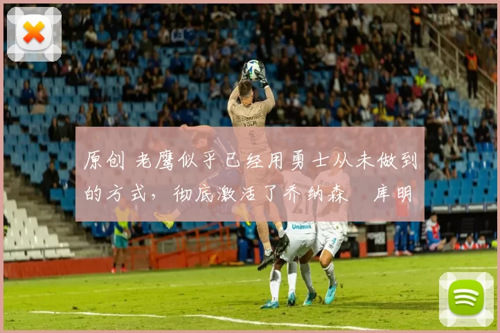 原创 老鹰似乎已经用勇士从未做到的方式,彻底激活了乔纳森・库明加