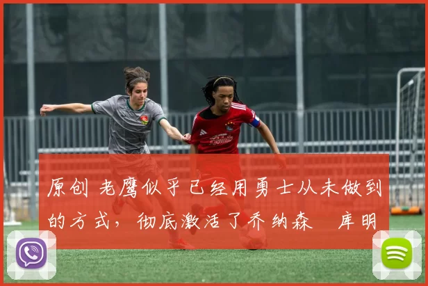 原创 老鹰似乎已经用勇士从未做到的方式,彻底激活了乔纳森・库明加