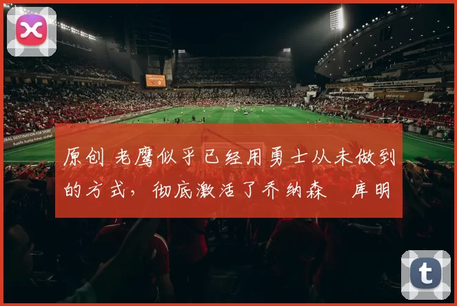 原创 老鹰似乎已经用勇士从未做到的方式，彻底激活了乔纳森・库明加