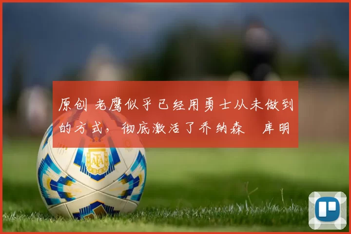 原创 老鹰似乎已经用勇士从未做到的方式，彻底激活了乔纳森・库明加