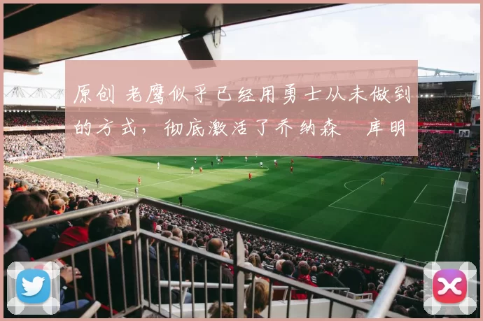 原创 老鹰似乎已经用勇士从未做到的方式，彻底激活了乔纳森・库明加