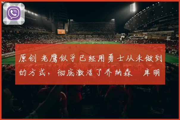 原创 老鹰似乎已经用勇士从未做到的方式，彻底激活了乔纳森・库明加