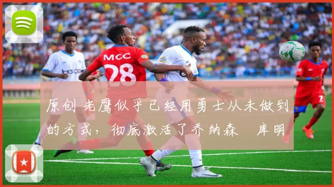 原创 老鹰似乎已经用勇士从未做到的方式,彻底激活了乔纳森・库明加