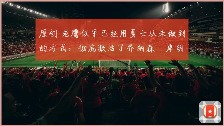 原创 老鹰似乎已经用勇士从未做到的方式,彻底激活了乔纳森・库明加